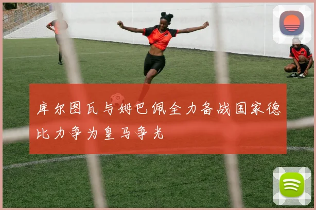 库尔图瓦与姆巴佩全力备战国家德比力争为皇马争光