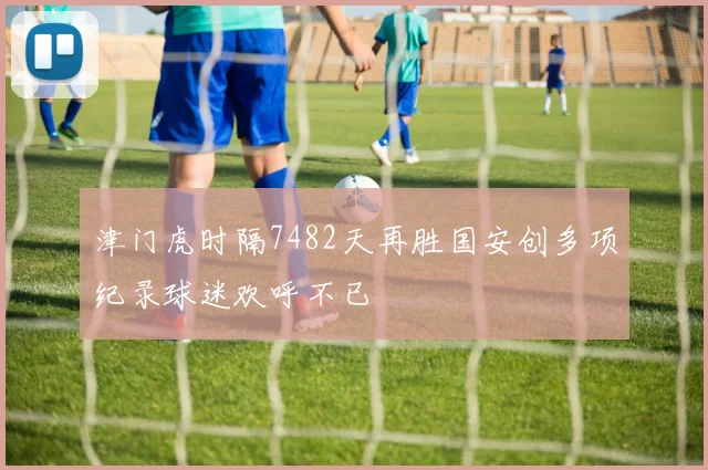 津门虎时隔7482天再胜国安创多项纪录球迷欢呼不已