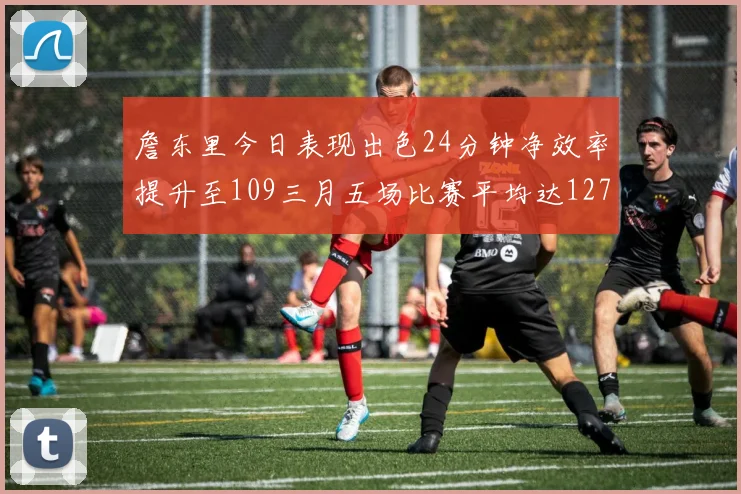 詹东里今日表现出色24分钟净效率提升至109三月五场比赛平均达127