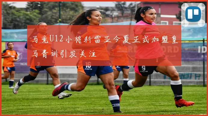 马竞U12小将科雷亚今夏正式加盟皇马青训引发关注