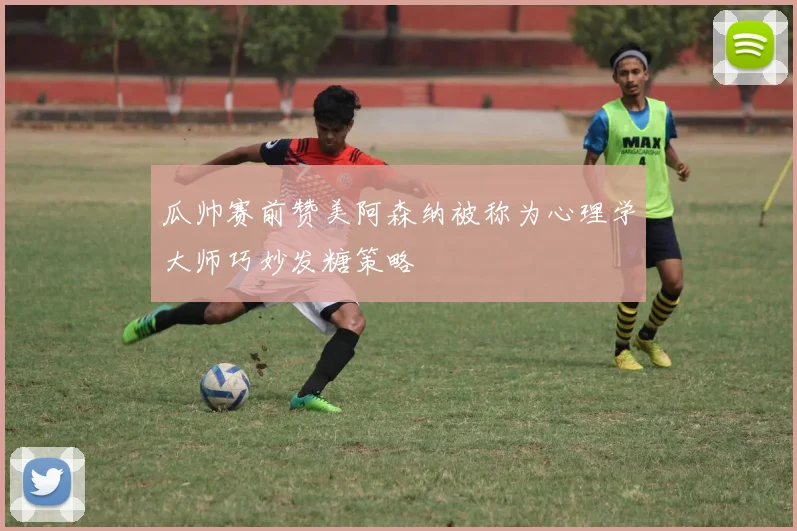 瓜帅赛前赞美阿森纳被称为心理学大师巧妙发糖策略