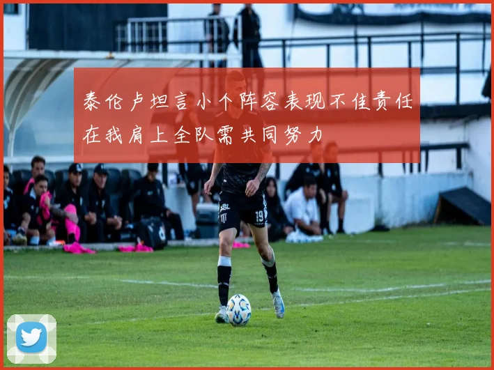 泰伦卢坦言小个阵容表现不佳责任在我肩上全队需共同努力