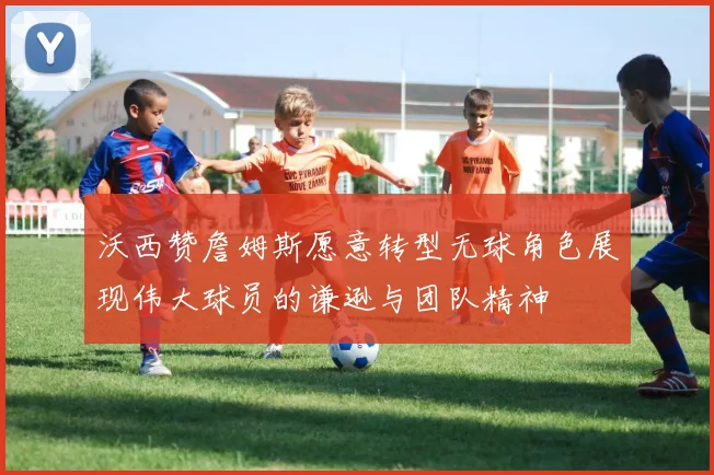 沃西赞詹姆斯愿意转型无球角色展现伟大球员的谦逊与团队精神