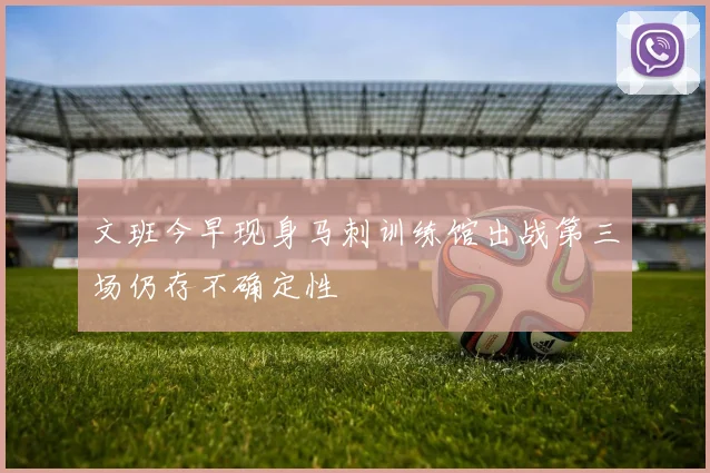 文班今早现身马刺训练馆出战第三场仍存不确定性