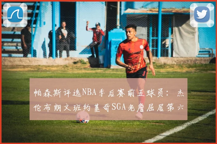 帕森斯评选NBA季后赛前五球员：杰伦布朗文班约基奇SGA老詹屈居第六
