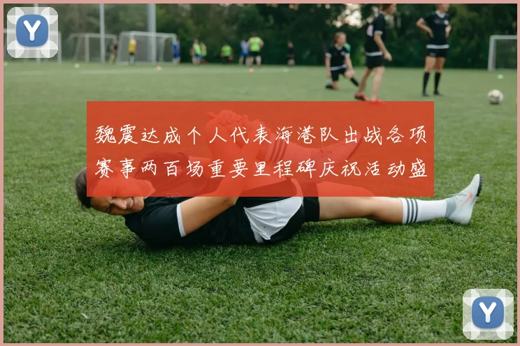魏震达成个人代表海港队出战各项赛事两百场重要里程碑庆祝活动盛况回顾