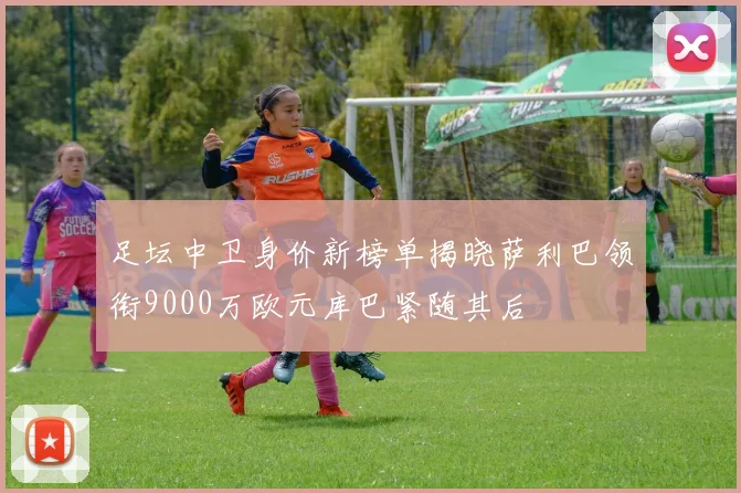 足坛中卫身价新榜单揭晓萨利巴领衔9000万欧元库巴紧随其后