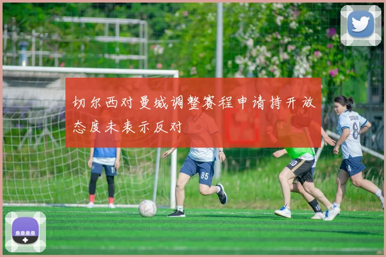 切尔西对曼城调整赛程申请持开放态度未表示反对