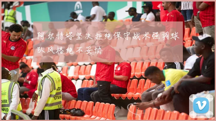 阿尔特塔坚决拒绝保守战术强调球队风格绝不妥协