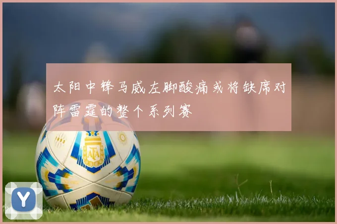 太阳中锋马威左脚酸痛或将缺席对阵雷霆的整个系列赛