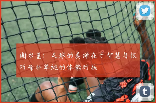 谢尔基：足球的真谛在于智慧与技巧而非单纯的体能对抗