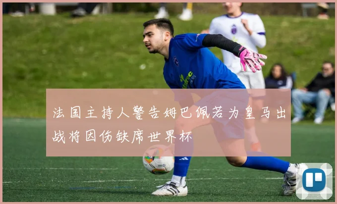 法国主持人警告姆巴佩若为皇马出战将因伤缺席世界杯