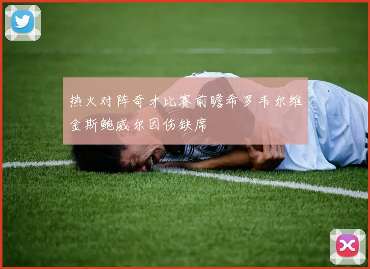 热火对阵奇才比赛前瞻希罗韦尔维金斯鲍威尔因伤缺席