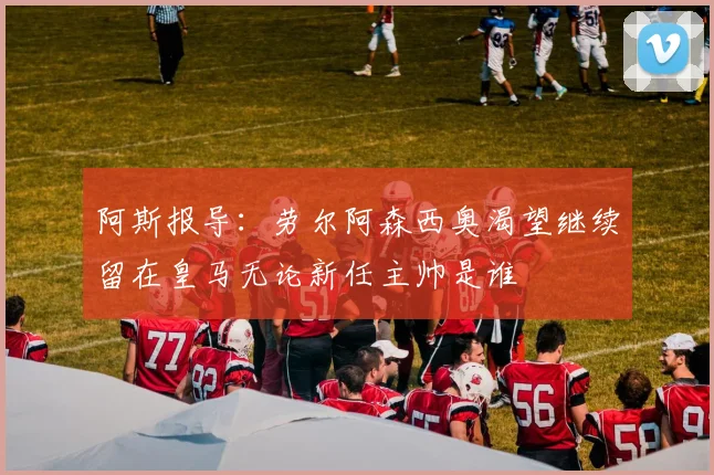 阿斯报导：劳尔阿森西奥渴望继续留在皇马无论新任主帅是谁