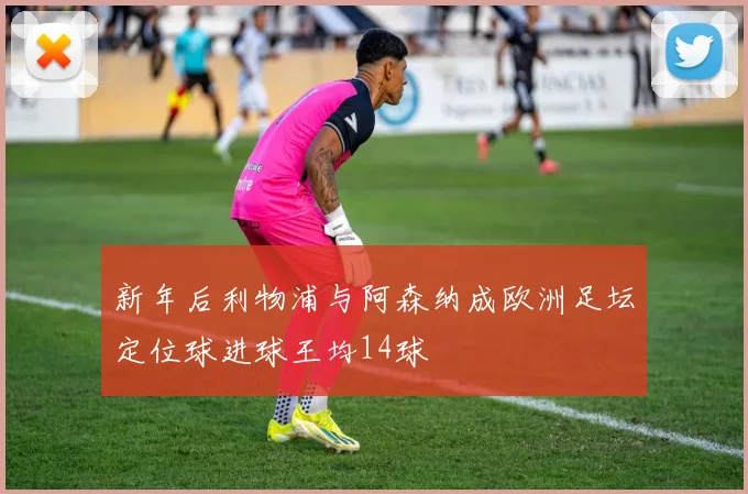 新年后利物浦与阿森纳成欧洲足坛定位球进球王均14球