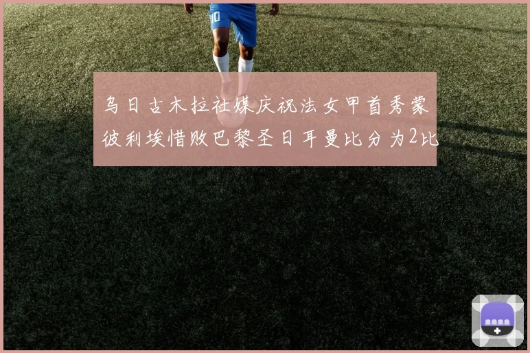 乌日古木拉社媒庆祝法女甲首秀蒙彼利埃惜败巴黎圣日耳曼比分为2比3